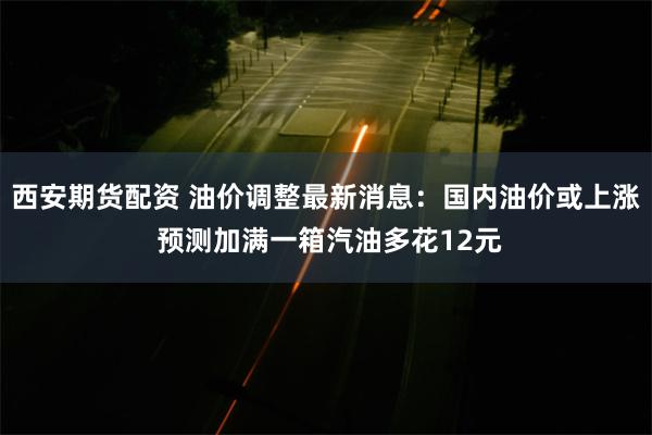 西安期货配资 油价调整最新消息：国内油价或上涨 预测加满一箱汽油多花12元
