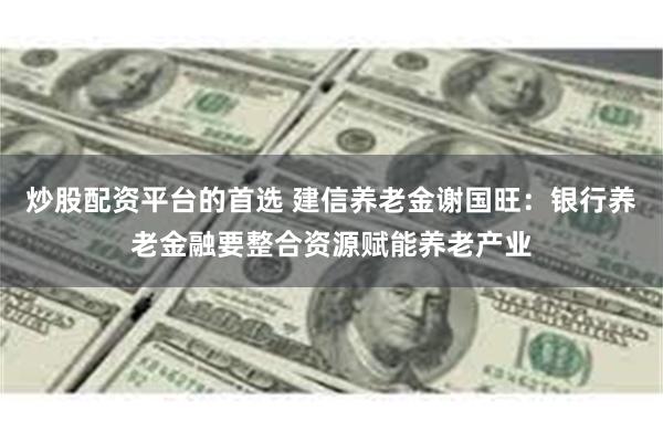 炒股配资平台的首选 建信养老金谢国旺：银行养老金融要整合资源赋能养老产业