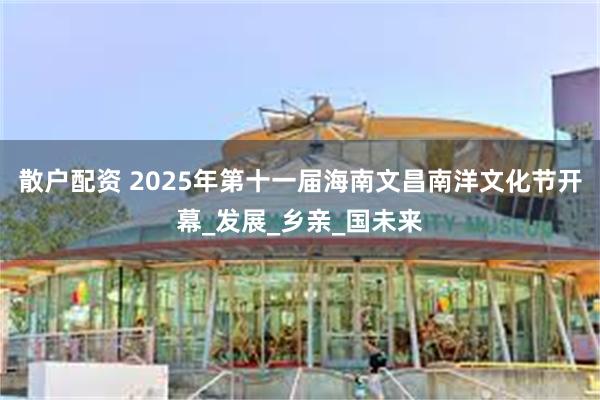 散户配资 2025年第十一届海南文昌南洋文化节开幕_发展_乡亲_国未来