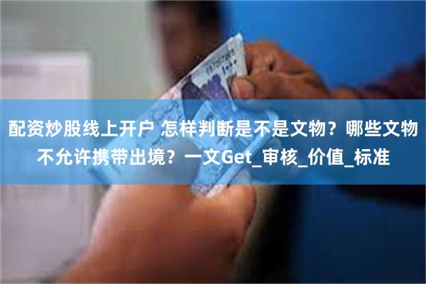 配资炒股线上开户 怎样判断是不是文物？哪些文物不允许携带出境？一文Get_审核_价值_标准