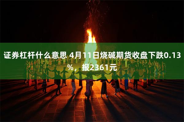 证券杠杆什么意思 4月11日烧碱期货收盘下跌0.13%，报2361元