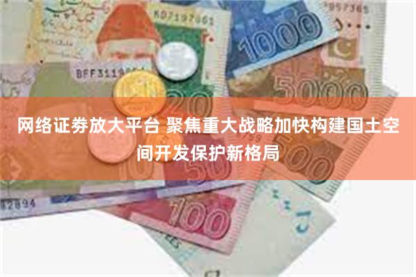 网络证劵放大平台 聚焦重大战略加快构建国土空间开发保护新格局