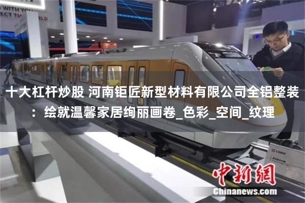 十大杠杆炒股 河南钜匠新型材料有限公司全铝整装：绘就温馨家居绚丽画卷_色彩_空间_纹理