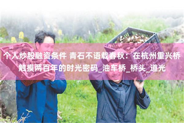 个人炒股融资条件 青石不语载春秋：在杭州重兴桥触摸两百年的时光密码_油车桥_桥头_道光