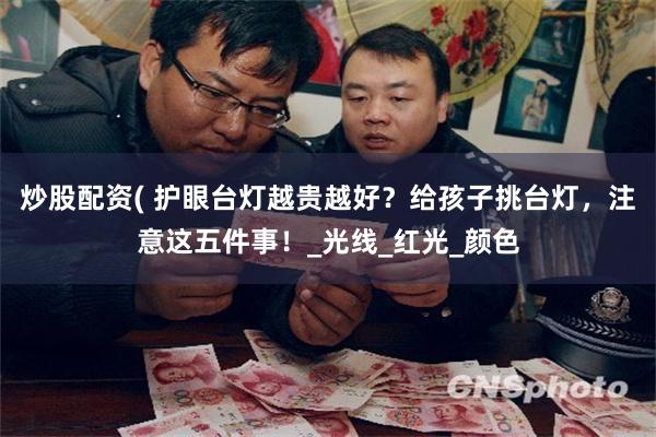 炒股配资( 护眼台灯越贵越好？给孩子挑台灯，注意这五件事！_光线_红光_颜色