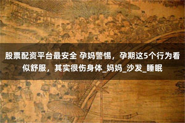股票配资平台最安全 孕妈警惕，孕期这5个行为看似舒服，其实很伤身体_妈妈_沙发_睡眠
