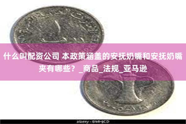 什么叫配资公司 本政策涵盖的安抚奶嘴和安抚奶嘴夹有哪些？_商品_法规_亚马逊
