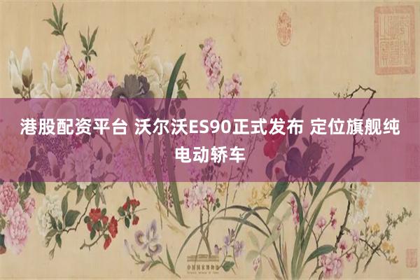 港股配资平台 沃尔沃ES90正式发布 定位旗舰纯电动轿车