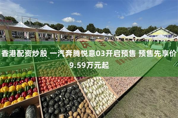 香港配资炒股 一汽奔腾悦意03开启预售 预售先享价9.59万元起