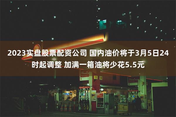 2023实盘股票配资公司 国内油价将于3月5日24时起调整 加满一箱油将少花5.5元