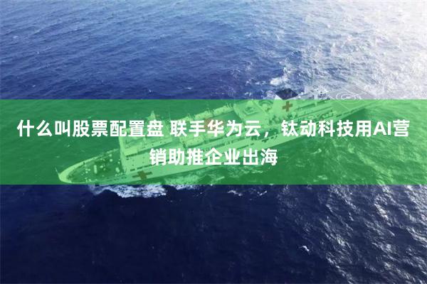 什么叫股票配置盘 联手华为云，钛动科技用AI营销助推企业出海