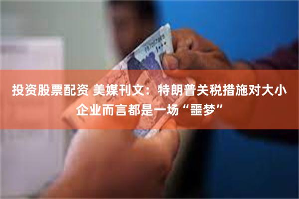 投资股票配资 美媒刊文：特朗普关税措施对大小企业而言都是一场“噩梦”