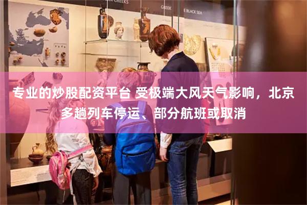 专业的炒股配资平台 受极端大风天气影响，北京多趟列车停运、部分航班或取消