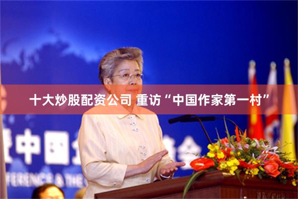 十大炒股配资公司 重访“中国作家第一村”