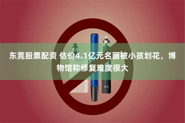 东莞股票配资 估价4.1亿元名画被小孩划花，博物馆称修复难度很大