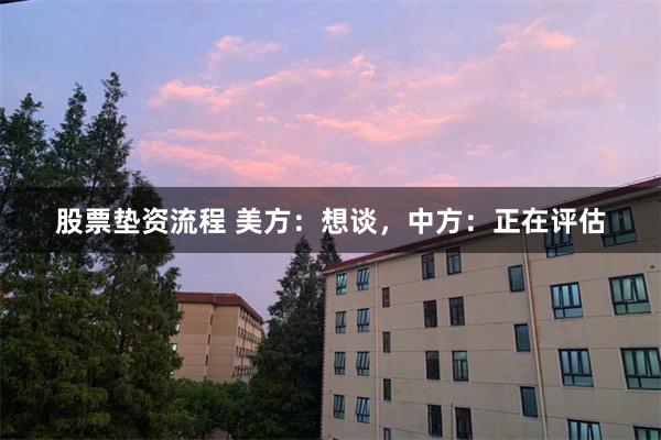 股票垫资流程 美方：想谈，中方：正在评估