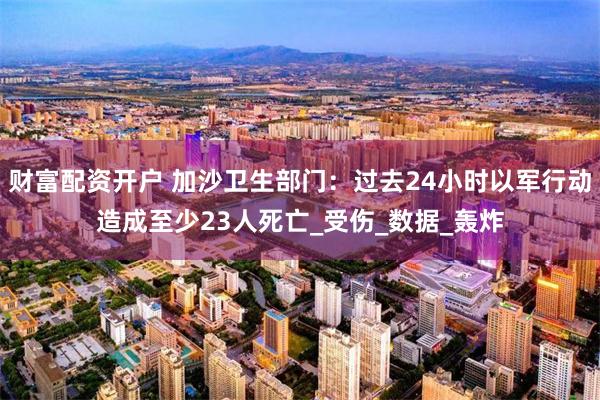 财富配资开户 加沙卫生部门：过去24小时以军行动造成至少23人死亡_受伤_数据_轰炸