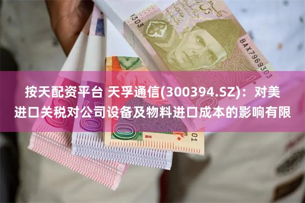 按天配资平台 天孚通信(300394.SZ)：对美进口关税对公司设备及物料进口成本的影响有限