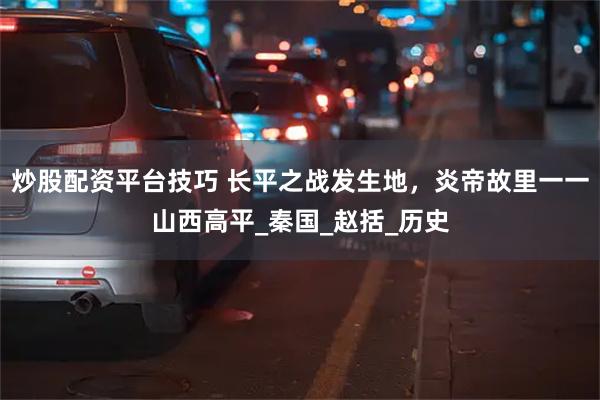 炒股配资平台技巧 长平之战发生地，炎帝故里一一山西高平_秦国_赵括_历史