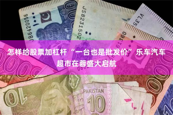 怎样给股票加杠杆 “一台也是批发价” 乐车汽车超市在蓉盛大启航