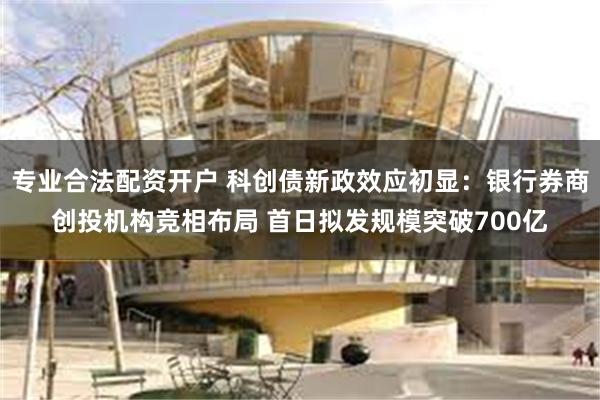 专业合法配资开户 科创债新政效应初显：银行券商创投机构竞相布局 首日拟发规模突破700亿