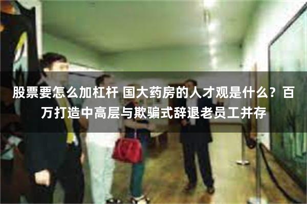 股票要怎么加杠杆 国大药房的人才观是什么？百万打造中高层与欺骗式辞退老员工并存