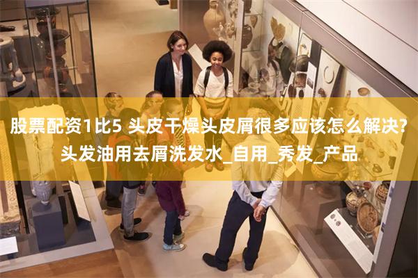 股票配资1比5 头皮干燥头皮屑很多应该怎么解决?头发油用去屑洗发水_自用_秀发_产品