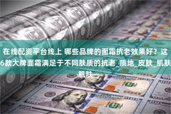 在线配资平台线上 哪些品牌的面霜抗老效果好？这6款大牌面霜满足于不同肤质的抗老_质地_皮肤_肌肤