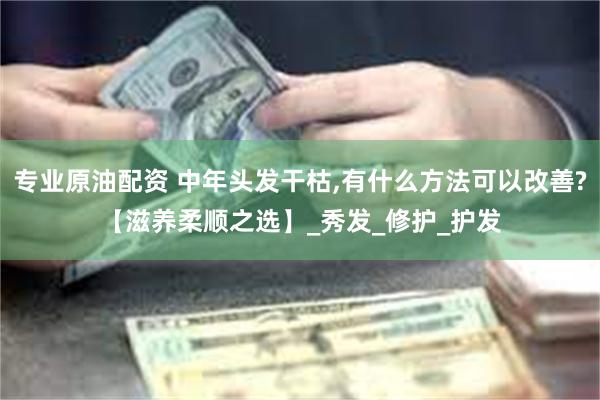 专业原油配资 中年头发干枯,有什么方法可以改善?【滋养柔顺之选】_秀发_修护_护发