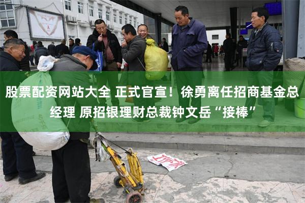 股票配资网站大全 正式官宣！徐勇离任招商基金总经理 原招银理财总裁钟文岳“接棒”