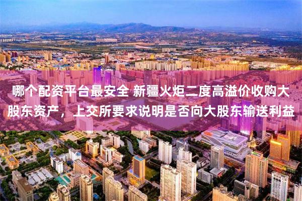 哪个配资平台最安全 新疆火炬二度高溢价收购大股东资产，上交所要求说明是否向大股东输送利益