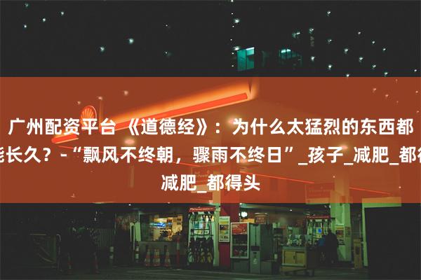 广州配资平台 《道德经》：为什么太猛烈的东西都不能长久？-“飘风不终朝，骤雨不终日”_孩子_减肥_都得头