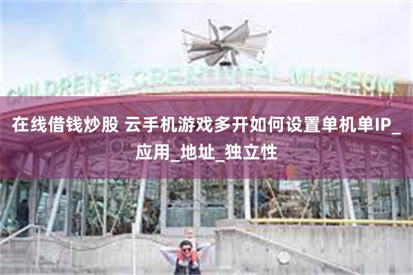 在线借钱炒股 云手机游戏多开如何设置单机单IP_应用_地址_独立性