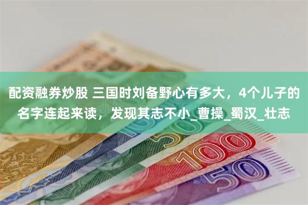 配资融券炒股 三国时刘备野心有多大，4个儿子的名字连起来读，发现其志不小_曹操_蜀汉_壮志