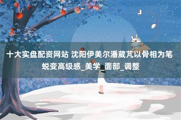 十大实盘配资网站 沈阳伊美尔潘葳芃以骨相为笔 蜕变高级感_美学_面部_调整
