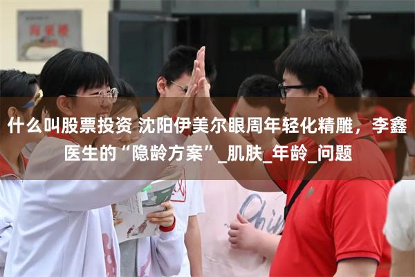 什么叫股票投资 沈阳伊美尔眼周年轻化精雕，李鑫医生的“隐龄方案”_肌肤_年龄_问题