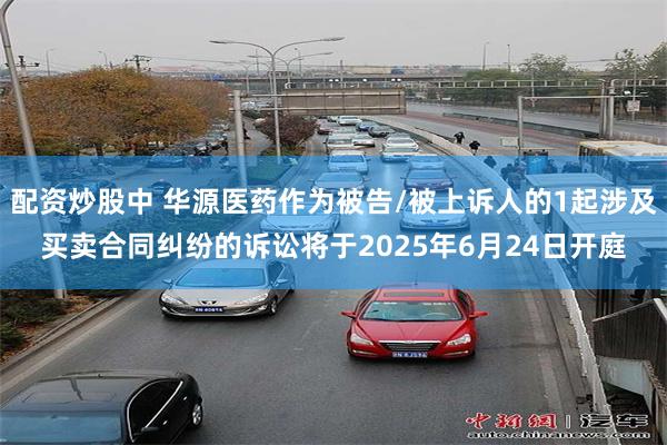 配资炒股中 华源医药作为被告/被上诉人的1起涉及买卖合同纠纷的诉讼将于2025年6月24日开庭