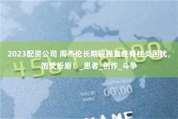 2023配资公司 周杰伦长期被强直性脊柱炎困扰，饱受折磨！_患者_创作_斗争