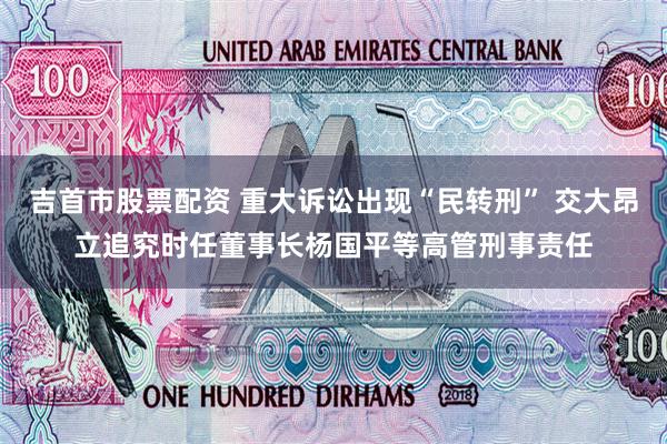 吉首市股票配资 重大诉讼出现“民转刑” 交大昂立追究时任董事长杨国平等高管刑事责任