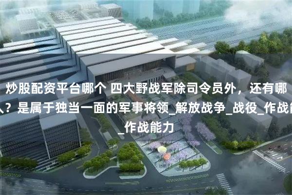 炒股配资平台哪个 四大野战军除司令员外，还有哪些人？是属于独当一面的军事将领_解放战争_战役_作战能力
