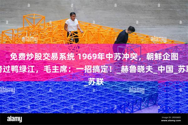 免费炒股交易系统 1969年中苏冲突，朝鲜企图跨过鸭绿江，毛主席：一招搞定！_赫鲁晓夫_中国_苏联