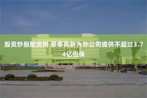 股资炒股配资网 蒙泰高新为孙公司提供不超过3.74亿担保