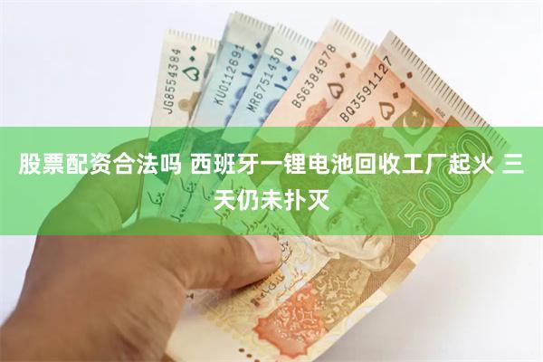 股票配资合法吗 西班牙一锂电池回收工厂起火 三天仍未扑灭
