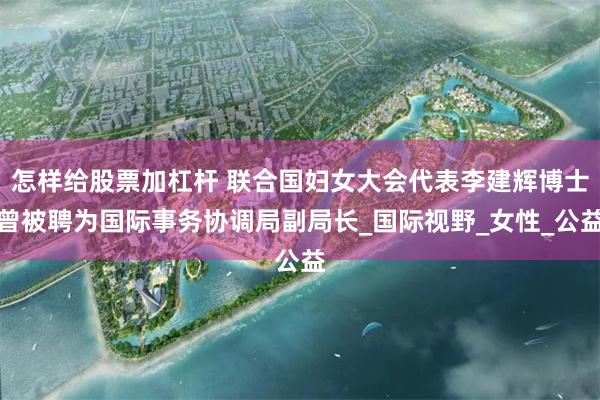 怎样给股票加杠杆 联合国妇女大会代表李建辉博士曾被聘为国际事务协调局副局长_国际视野_女性_公益