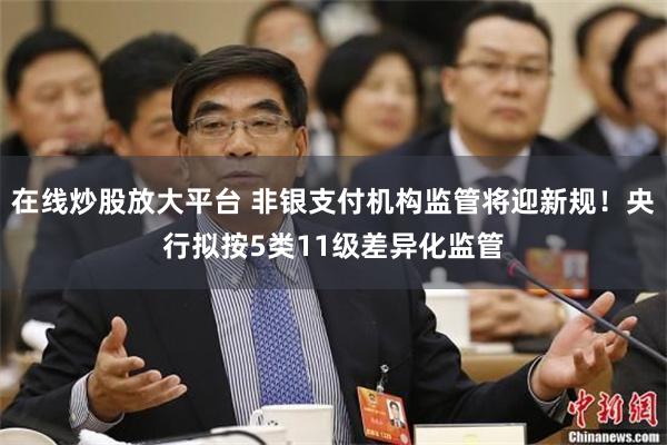 在线炒股放大平台 非银支付机构监管将迎新规！央行拟按5类11级差异化监管