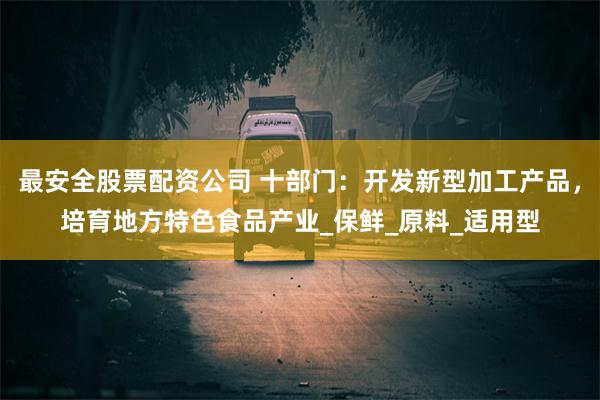 最安全股票配资公司 十部门：开发新型加工产品，培育地方特色食品产业_保鲜_原料_适用型