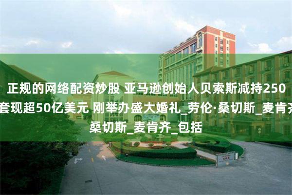 正规的网络配资炒股 亚马逊创始人贝索斯减持2500万股 套现超50亿美元 刚举办盛大婚礼_劳伦·桑切斯_麦肯齐_包括