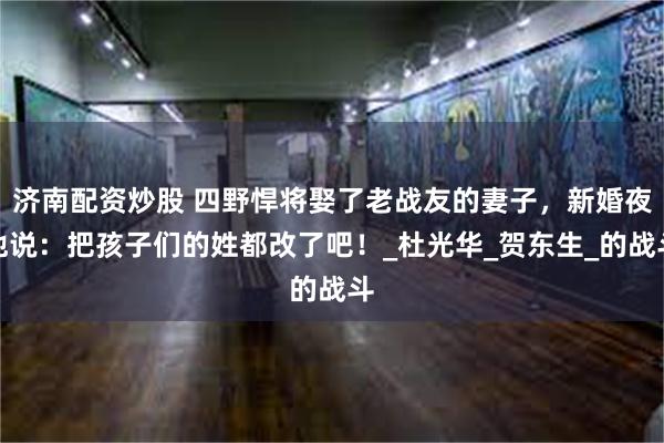 济南配资炒股 四野悍将娶了老战友的妻子，新婚夜他说：把孩子们的姓都改了吧！_杜光华_贺东生_的战斗