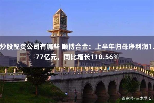 炒股配资公司有哪些 顺博合金：上半年归母净利润1.77亿元，同比增长110.56%