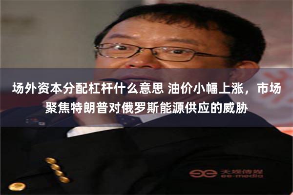 场外资本分配杠杆什么意思 油价小幅上涨，市场聚焦特朗普对俄罗斯能源供应的威胁